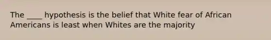 The ____ hypothesis is the belief that White fear of African Americans is least when Whites are the majority