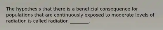 The hypothesis that there is a beneficial consequence for populations that are continuously exposed to moderate levels of radiation is called radiation ________.