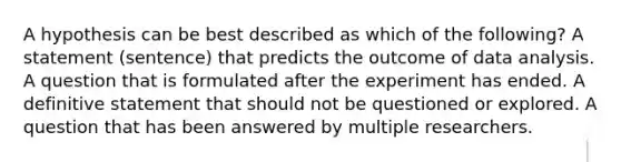 A hypothesis can be best described as which of the following? A statement (sentence) that predicts the outcome of data analysis. A question that is formulated after the experiment has ended. A definitive statement that should not be questioned or explored. A question that has been answered by multiple researchers.