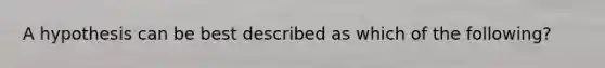A hypothesis can be best described as which of the following?