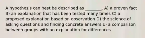 A hypothesis can best be described as ________. A) a proven fact B) an explanation that has been tested many times C) a proposed explanation based on observation D) the science of asking questions and finding concrete answers E) a comparison between groups with an explanation for differences