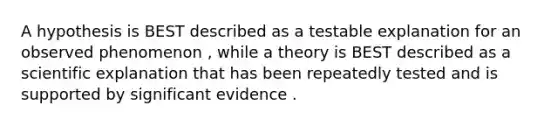 A hypothesis is BEST described as a testable explanation for an observed phenomenon , while a theory is BEST described as a scientific explanation that has been repeatedly tested and is supported by significant evidence .