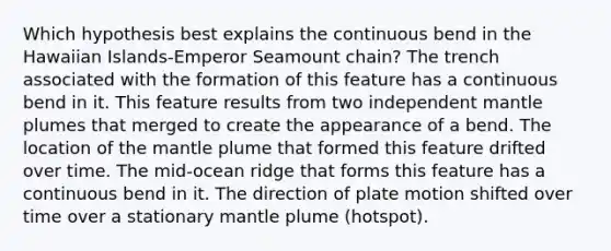 Which hypothesis best explains the continuous bend in the Hawaiian Islands-Emperor Seamount chain? The trench associated with the formation of this feature has a continuous bend in it. This feature results from two independent mantle plumes that merged to create the appearance of a bend. The location of the mantle plume that formed this feature drifted over time. The mid-ocean ridge that forms this feature has a continuous bend in it. The direction of plate motion shifted over time over a stationary mantle plume (hotspot).