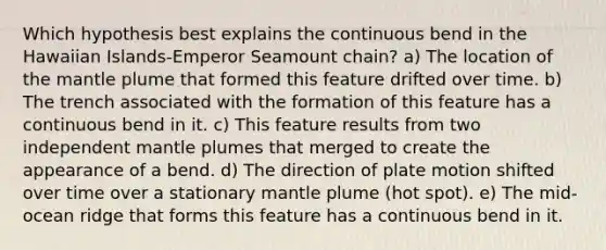 Which hypothesis best explains the continuous bend in the Hawaiian Islands-Emperor Seamount chain? a) The location of the mantle plume that formed this feature drifted over time. b) The trench associated with the formation of this feature has a continuous bend in it. c) This feature results from two independent mantle plumes that merged to create the appearance of a bend. d) The direction of plate motion shifted over time over a stationary mantle plume (hot spot). e) The mid-ocean ridge that forms this feature has a continuous bend in it.
