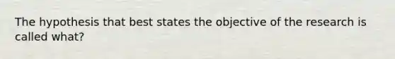 The hypothesis that best states the objective of the research is called what?