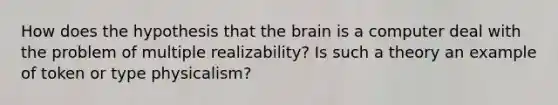 How does the hypothesis that the brain is a computer deal with the problem of multiple realizability? Is such a theory an example of token or type physicalism?