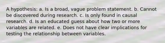 A hypothesis: a. Is a broad, vague problem statement. b. Cannot be discovered during research. c. Is only found in causal research. d. Is an educated guess about how two or more variables are related. e. Does not have clear implications for testing the relationship between variables.