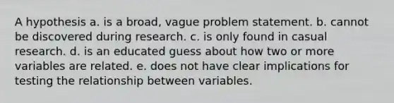 A hypothesis a. is a broad, vague problem statement. b. cannot be discovered during research. c. is only found in casual research. d. is an educated guess about how two or more variables are related. e. does not have clear implications for testing the relationship between variables.