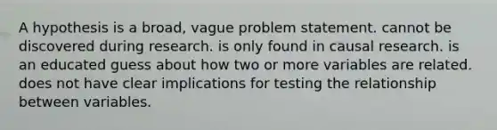 A hypothesis is a broad, vague problem statement. cannot be discovered during research. is only found in causal research. is an educated guess about how two or more variables are related. does not have clear implications for testing the relationship between variables.