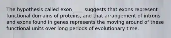 The hypothesis called exon ____ suggests that exons represent functional domains of proteins, and that arrangement of introns and exons found in genes represents the moving around of these functional units over long periods of evolutionary time.