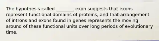 The hypothesis called ________ exon suggests that exons represent functional domains of proteins, and that arrangement of introns and exons found in genes represents the moving around of these functional units over long periods of evolutionary time.