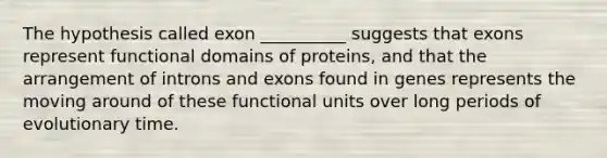 The hypothesis called exon __________ suggests that exons represent functional domains of proteins, and that the arrangement of introns and exons found in genes represents the moving around of these functional units over long periods of evolutionary time.