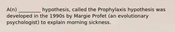 A(n) _________ hypothesis, called the Prophylaxis hypothesis was developed in the 1990s by Margie Profet (an evolutionary psychologist) to explain morning sickness.