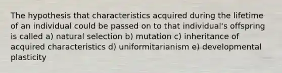 The hypothesis that characteristics acquired during the lifetime of an individual could be passed on to that individual's offspring is called a) natural selection b) mutation c) inheritance of acquired characteristics d) uniformitarianism e) developmental plasticity