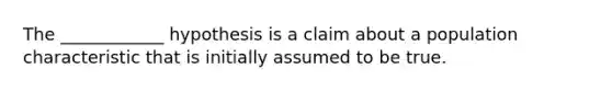 The ____________ hypothesis is a claim about a population characteristic that is initially assumed to be true.