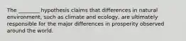 The ________ hypothesis claims that differences in natural environment, such as climate and ecology, are ultimately responsible for the major differences in prosperity observed around the world.