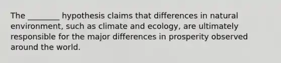 The ________ hypothesis claims that differences in natural environment, such as climate and ecology, are ultimately responsible for the major differences in prosperity observed around the world.