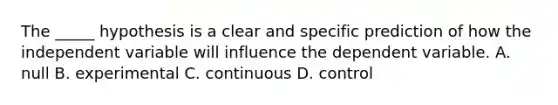 The _____ hypothesis is a clear and specific prediction of how the independent variable will influence the dependent variable. A. null B. experimental C. continuous D. control