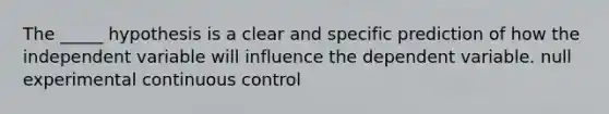 The _____ hypothesis is a clear and specific prediction of how the independent variable will influence the dependent variable. null experimental continuous control