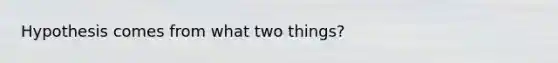 Hypothesis comes from what two things?