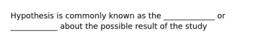 Hypothesis is commonly known as the _____________ or ____________ about the possible result of the study