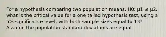 For a hypothesis comparing two population means, H0: μ1 ≤ μ2, what is the critical value for a one-tailed hypothesis test, using a 5% significance level, with both sample sizes equal to 13? Assume the population standard deviations are equal