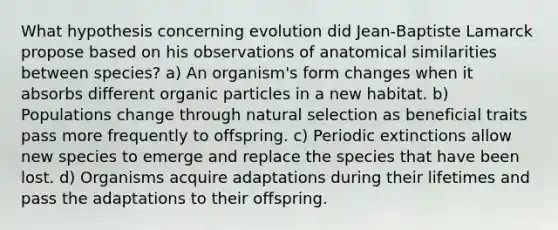 What hypothesis concerning evolution did Jean‑Baptiste Lamarck propose based on his observations of anatomical similarities between species? a) An organism's form changes when it absorbs different organic particles in a new habitat. b) Populations change through natural selection as beneficial traits pass more frequently to offspring. c) Periodic extinctions allow new species to emerge and replace the species that have been lost. d) Organisms acquire adaptations during their lifetimes and pass the adaptations to their offspring.