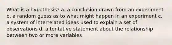 What is a hypothesis? a. a conclusion drawn from an experiment b. a random guess as to what might happen in an experiment c. a system of interrelated ideas used to explain a set of observations d. a tentative statement about the relationship between two or more variables