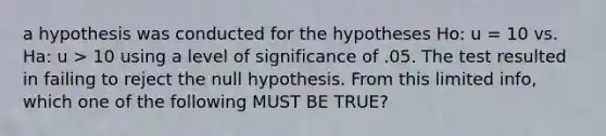 a hypothesis was conducted for the hypotheses Ho: u = 10 vs. Ha: u > 10 using a level of significance of .05. The test resulted in failing to reject the null hypothesis. From this limited info, which one of the following MUST BE TRUE?