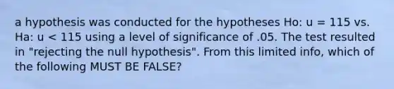 a hypothesis was conducted for the hypotheses Ho: u = 115 vs. Ha: u < 115 using a level of significance of .05. The test resulted in "rejecting the null hypothesis". From this limited info, which of the following MUST BE FALSE?