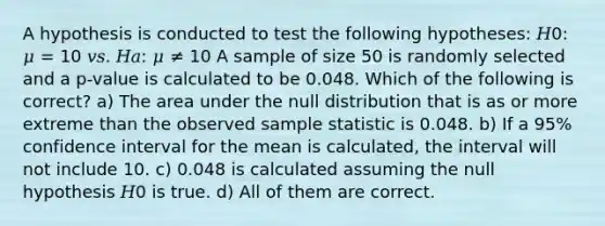 A hypothesis is conducted to test the following hypotheses: 𝐻0: 𝜇 = 10 𝑣𝑠. 𝐻𝑎: 𝜇 ≠ 10 A sample of size 50 is randomly selected and a p-value is calculated to be 0.048. Which of the following is correct? a) The area under the null distribution that is as or more extreme than the observed sample statistic is 0.048. b) If a 95% confidence interval for the mean is calculated, the interval will not include 10. c) 0.048 is calculated assuming the null hypothesis 𝐻0 is true. d) All of them are correct.