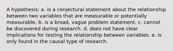 A hypothesis: a. is a conjectural statement about the relationship between two variables that are measurable or potentially measurable. b. is a broad, vague problem statement. c. cannot be discovered during research. d. does not have clear implications for testing the relationship between variables. e. is only found in the causal type of research.