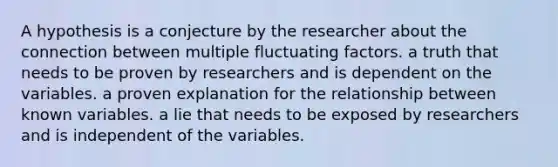 A hypothesis is a conjecture by the researcher about the connection between multiple fluctuating factors. a truth that needs to be proven by researchers and is dependent on the variables. a proven explanation for the relationship between known variables. a lie that needs to be exposed by researchers and is independent of the variables.