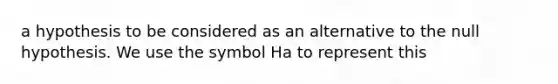 a hypothesis to be considered as an alternative to the null hypothesis. We use the symbol Ha to represent this