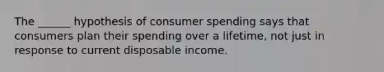 The ______ hypothesis of consumer spending says that consumers plan their spending over a lifetime, not just in response to current disposable income.