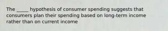 The _____ hypothesis of consumer spending suggests that consumers plan their spending based on long-term income rather than on current income