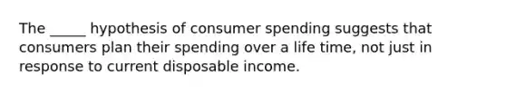 The _____ hypothesis of consumer spending suggests that consumers plan their spending over a life time, not just in response to current disposable income.