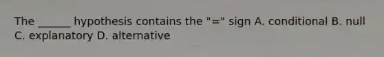 The ______ hypothesis contains the "=" sign A. conditional B. null C. explanatory D. alternative