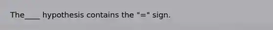 The____ hypothesis contains the "=" sign.