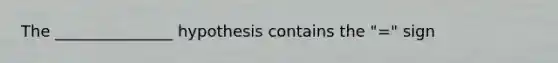 The _______________ hypothesis contains the "=" sign