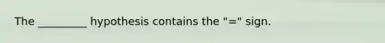 The _________ hypothesis contains the "=" sign.