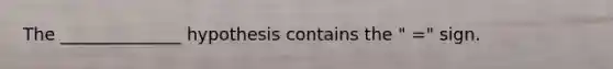 The ______________ hypothesis contains the " =" sign.