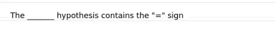 The _______ hypothesis contains the "=" sign