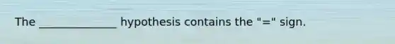 The​ ______________ hypothesis contains the ​"=​" sign.