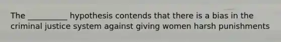 The __________ hypothesis contends that there is a bias in the criminal justice system against giving women harsh punishments