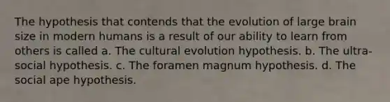 The hypothesis that contends that the evolution of large brain size in modern humans is a result of our ability to learn from others is called a. The cultural evolution hypothesis. b. The ultra-social hypothesis. c. The foramen magnum hypothesis. d. The social ape hypothesis.