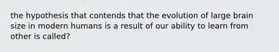 the hypothesis that contends that the evolution of large brain size in modern humans is a result of our ability to learn from other is called?