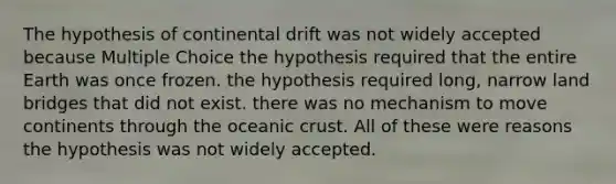 The hypothesis of continental drift was not widely accepted because Multiple Choice the hypothesis required that the entire Earth was once frozen. the hypothesis required long, narrow land bridges that did not exist. there was no mechanism to move continents through the oceanic crust. All of these were reasons the hypothesis was not widely accepted.