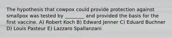 The hypothesis that cowpox could provide protection against smallpox was tested by ________ and provided the basis for the first vaccine. A) Robert Koch B) Edward Jenner C) Eduard Buchner D) Louis Pasteur E) Lazzaro Spallanzani