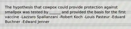 The hypothesis that cowpox could provide protection against smallpox was tested by ______ and provided the basis for the first vaccine -Lazzaro Spallanzani -Robert Koch -Louis Pasteur -Eduard Buchner -Edward Jenner